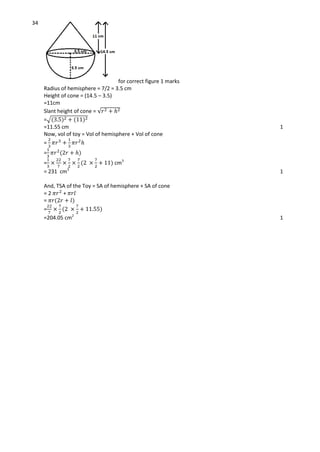 34
for correct figure 1 marks
Radius of hemisphere = 7/2 = 3.5 cm
Height of cone = (14.5 – 3.5)
=11cm
Slant height of cone = √
=√
=11.55 cm 1
Now, vol of toy = Vol of hemisphere + Vol of cone
=
=
= cm3
= 231 cm3
1
And, TSA of the Toy = SA of hemisphere + SA of cone
= 2 +
=
=
=204.05 cm2
1
 