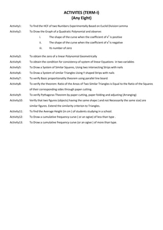 ACTIVITES (TERM-I)
(Any Eight)
Activity1: To find the HCF of two Numbers Experimentally Based on Euclid Division Lemma
Activity2: To Draw the Graph of a Quadratic Polynomial and observe:
i. The shape of the curve when the coefficient of x2
is positive
ii. The shape of the curve when the coefficient of x2
is negative
iii. Its number of zero
Activity3: To obtain the zero of a linear Polynomial Geometrically
Activity4: To obtain the condition for consistency of system of linear Equations in two variables
Activity5: To Draw a System of Similar Squares, Using two intersecting Strips with nails
Activity6: To Draw a System of similar Triangles Using Y shaped Strips with nails
Activity7: To verify Basic proportionality theorem using parallel line board
Activity8: To verify the theorem: Ratio of the Areas of Two Similar Triangles is Equal to the Ratio of the Squares
of their corresponding sides through paper cutting.
Activity9: To verify Pythagoras Theorem by paper cutting, paper folding and adjusting (Arranging)
Activity10: Verify that two figures (objects) having the same shape ( and not Necessarily the same size) are
similar figures. Extend the similarity criterion to Triangles.
Activity11: To find the Average Height (in cm ) of students studying in a school.
Activity12: To Draw a cumulative frequency curve ( or an ogive) of less than type .
Activity13: To Draw a cumulative frequency curve (or an ogive ) of more than type.
 