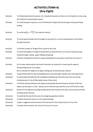 ACTIVITES (TERM-II)
(Any Eight)
Activity1: To find Geometrically the solution of a Quadratic Equation ax2
+bx++c=0, a 0 (where a=1) by using
the method of computing the square.
Activity2: To verify that given sequence is an A.P (Arithmetic Progression) by the paper Cutting and Paper
Folding.
Activity3: To verify that∑ by Graphical method
Activity4: To verify experimentally that the tangent at any point to a circle is perpendicular to the Radius
through that point.
Activity5: To find the number of Tangent from a point to the circle
Activity6: To verify that lengths of Tangents Drawn from an External Point, to a circle are equal by using
method of paper cutting, paper folding and pasting.
Activity7: To Draw a Quadrilateral Similar to a given Quadrilateral as per given scale factor (Less than 1)
Activity8: (a) To make mathematical instrument clinometer (or sextant) for measuring the angle of
elevation/depression of an object
(b) To calculate the height of an object making use of clinometers(or sextant)
Activity9: To get familiar with the idea of probability of an event through a double color card experiment.
Activity10: To verify experimentally that the probability of getting two tails when two coins are tossed
simultaneously is ¼=(o.25) (By eighty tosses of two coins)
Activity11: To find the distance between two objects by physically demonstrating the position of the two
objects say two Boys in a Hall, taking a set of reference axes with the corner of the hall as origin.
Activity12: Division of line segment by taking suitable points that intersects the axes at some points and then
verifying section formula.
Activity13: To verify the formula for the area of a triangle by graphical method .
Activity14: To obtain formula for Area of a circle experimentally.
Activity15: To give a suggestive demonstration of the formula for the surface Area of a circus Tent.
Activity16: To obtain the formula for the volume of Frustum of a cone.
 