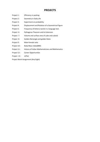 PROJECTS
Project 1 : Efficiency in packing
Project 2 : Geometry in Daily Life
Project 3: Experiment on probability
Project 4: Displacement and Rotation of a Geometrical Figure
Project 5: Frequency of letters/ words in a language text.
Project 6: Pythagoras Theorem and its Extension
Project 7: Volume and surface area of cube and cuboid.
Project 8: Golden Rectangle and golden Ratio
Project 9 : Male-Female ratio
Project 10 : Body Mass Index(BMI)
Project 11 : History of Indian Mathematicians and Mathematics
Project 12 : Career Opportunities
Project 13 : (Pie)
Project Work Assignment (Any Eight)
 