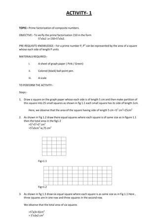 ACTIVITY- 1
TOPIC:- Prime factorization of composite numbers.
OBJECTIVE:- To verify the prime factorization 150 in the form
52
x3x2 i.e 150=52
x3x2.
PRE-REQUISITE KNOWLEDGE:- For a prime number P, P2
can be represented by the area of a square
whose each side of length P units.
MATERIALS REQUIRED:-
i. A sheet of graph paper ( Pink / Green)
ii. Colored (black) ball point pen.
iii. A scale
TO PERFORM THE ACTIVITY:-
Steps:-
1. Draw a square on the graph paper whose each side is of length 5 cm and then make partition of
this square into 25 small squares as shown in fig 1.1 each small square has its side of length 1cm.
Here, we observe that the area of the square having side of length 5 cm =52
cm2
=25cm2
2. As shown in Fig 1.2 draw there equal squares where each square is of same size as in figure 1.1
then the total area in the fig1.2
=52
+52
+52
cm2
=52
x3cm2
ie,75 cm2
Fig=1.1
Fig=1.2
3. As shown in fig 1.3 draw six equal square where each square is as same size as in Fig 1.1 Here ,
three squares are in one row and three squares in the second row.
We observe that the total area of six squares
=52
x(3+3)cm2
= 52
x3x2 cm2
 
