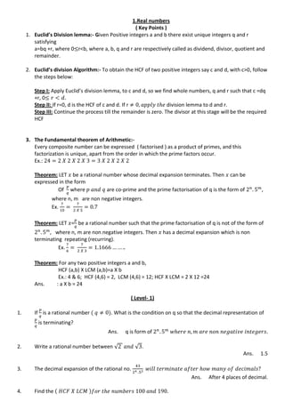 1.Real numbers
( Key Points )
1. Euclid’s Division lemma:- Given Positive integers a and b there exist unique integers q and r
satisfying
a=bq +r, where 0 r<b, where a, b, q and r are respectively called as dividend, divisor, quotient and
remainder.
2. Euclid’s division Algorithm:- To obtain the HCF of two positive integers say c and d, with c>0, follow
the steps below:
Step I: Apply Euclid’s division lemma, to c and d, so we find whole numbers, q and r such that c =dq
+r, 0
Step II: If r=0, d is the HCF of c and d. If r division lemma to d and r.
Step III: Continue the process till the remainder is zero. The divisor at this stage will be the required
HCF
3. The Fundamental theorem of Arithmetic:-
Every composite number can be expressed ( factorised ) as a product of primes, and this
factorization is unique, apart from the order in which the prime factors occur.
Ex.:
Theorem: LET be a rational number whose decimal expansion terminates. Then can be
expressed in the form
Of where are co-prime and the prime factorisation of q is the form of ,
where n, m are non negative integers.
Ex.
Theorem: LET = be a rational number such that the prime factorisation of q is not of the form of
, where n, m are non negative integers. Then has a decimal expansion which is non
terminating repeating (recurring).
Ex.
Theorem: For any two positive integers a and b,
HCF (a,b) X LCM (a,b)=a X b
Ex.: 4 & 6; HCF (4,6) = 2, LCM (4,6) = 12; HCF X LCM = 2 X 12 =24
Ans. : a X b = 24
( Level- 1)
1. If is a rational number . What is the condition on q so that the decimal representation of
is terminating?
Ans. q is form of
2. Write a rational number between √ √ .
Ans. 1.5
3. The decimal expansion of the rational no.
Ans. After 4 places of decimal.
4. Find the
 