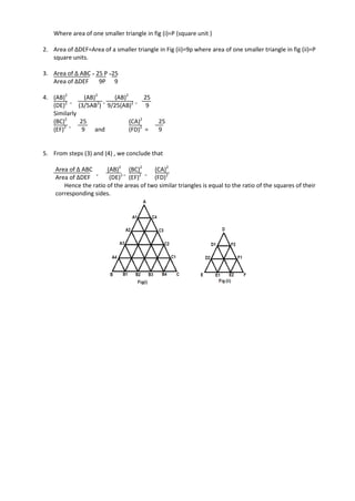 Where area of one smaller triangle in fig (i)=P (square unit )
2. Area of ∆DEF=Area of a smaller triangle in Fig (ii)=9p where area of one smaller triangle in fig (ii)=P
square units.
3. Area of ∆ ABC = 25 P =25
Area of ∆DEF 9P 9
4. (AB)2
(AB)2
(AB)2
25
(DE)2 =
(3/5AB2
) =
9/25(AB)2 =
9
Similarly
(BC)2
25 (CA)2
25
(EF)2 =
9 and (FD)2
= 9
5. From steps (3) and (4) , we conclude that
Area of ∆ ABC (AB)2
(BC)2
(CA)2
Area of ∆DEF =
(DE)2 =
(EF)2 =
(FD)2
Hence the ratio of the areas of two similar triangles is equal to the ratio of the squares of their
corresponding sides.
 