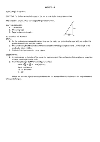 ACTIVITY – 5
TOPIC : Angle of Elevation
OBJECTIVE : To find the angle of elevation of the sun at a particular time on a sunny day.
PRE-REQUISITE KNOWLEDGE: knowledge of trigonometric ratios.
MATERIAL REQUIRED :
1. A metre rod
2. Measuring tape
3. Table for tangent of angles .
TO PERFORM THE ACTIVITY:
STEPS :
1. On the particular sunny day at the given time, put the metre rod on the level ground with one end on the
ground and the other vertically upward.
2. Measure the length of the shadow of the metre rod from the beginning to the end. Let the length of the
shadow be 58cm = 0.58m.
3. The length of the metre rod = 1m or 100cm.
OBSERVATION:
1. If  be the angle of elevation of the sun at the given moment, then we have the following figure on a sheet
of paper by taking a suitable scale.
2. From the right angle OMP drawn in figure, we have
Tan =
Tan  = 3 (approx.)
i.e. tan  = tan 60o
 = 60o
Hence, the required angle of elevation of the sun is 60o
. For better result, we can take the help of the table
of tangent of angles.
 