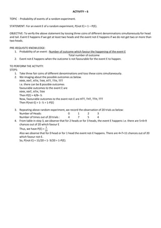 ACTIVITY – 6
TOPIC - Probability of events of a random experiment.
STATEMENT: For an event E of a random experiment, P(not E) = 1 – P(E).
OBJECTIVE: To verify the above statement by tossing three coins of different denominations simultaneously for head
and tail. Event E happens if we get at least two heads and the event not-E happens if we do not get two or more than
two heads.
PRE-REQUISITE KNOWLEDGE:
1. Probability of an event : Number of outcome which favour the happening of the event E
Total number of outcome
2. Event not-E happens when the outcome is not favourable for the event E to happen.
TO PERFORM THE ACTIVITY:
STEPS:
1. Take three fair coins of different denominations and toss these coins simultaneously.
2. We imaging about the possible outcomes as below.
HHH, HHT, HTH, THH, HTT, TTH, TTT
i.e. there can be 8 possible outcomes
favourable outcomes to the event E are
HHH, HHT, HTH, THH
Then P(E) = 4/8= ½
Now, favourable outcomes to the event not-E are HTT, THT, TTH, TTT
Then P(not-E) = 1- ½ = 1-P(E)
3. Repeating above random experiment, we record the observation of 20 trials as below:
Number of Heads: 0 1 2 3
Number of times out of 20 trials : 4 7 5 4
4. From table in step 3, we observe that for 2 heads or for 3 heads, the event E happens i.e. there are 5+4=9
chances out of 20 which favour E
Thus, we have P(E) =
Also we observe that for 0 head or for 1 head the event not-E happens. There are 4+7=11 chances out of 20
which favour not-E.
So, P(not-E) = 11/20 = 1- 9/20 = 1-P(E).
 
