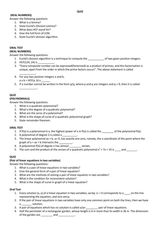 QUIZ
(REAL NUMBERS)
Answer the following questions
1. What is a lemma?
2. State Euclid’s Division Lemma?
3. What does HCF stand for?
4. Give the full form of LCM.
5. State Euclid’s division algorithm.
ORAL TEST
(REAL NUMBERS)
Answer the following questions:
1. Euclid’s division algorithm is a technique to compute the ___________ of two given positive integers.
2. HCF(124, 24) is ___________.
3. “Every composite number can be expressed(factorised) as a product of primes, and this factorisation is
unique, apart from the order in which the prime factors occurs”. The above statement is called
___________.
4. For any two positive integers a and b,
a x b = HCF(a, b) x ______
5. If a number cannot be written in the form p/q, where p and q are integers and q  0, then it is called
____________.
QUIZ
(POLYNOMIALS)
Answer the following questions:
1. What is a quadratic polynomial?
2. What is the degree of a quadratic polynomial?
3. What are the zeros of a polynomial?
4. What is the shape of curve of a quadratic polynomial graph?
5. State remainder theorem.
ORAL TEST
1. If P(x) is a polynomial in x, the highest power of x in P(x) is called the ________ of the polynomial P(x).
2. A polynomial of degree 2 is called a __________.
3. The linear polynomial ax + b, a 0, has exactly one zero, namely, the x-coordinate of the point where the
graph of y = ax + b intersects the _________.
4. A polynomial P(x) of degree n has atmost ________ zeroes.
5. The sum and the product of the zeroes of a quadratic polynomial x2
+ 7x + 10 is ____ and _______.
QUIZ
(Pair of linear equations in two variables)
Answer the following questions:
1. What is a pair of linear equations in two variables?
2. Give the general form of a pair of linear equation?
3. What are the methods of solving a pair of linear equation in two variables?
4. What is the condition for inconsistent solution?
5. What is the shape of curve in graph of a linear equation?
Oral Test
1. Every solution (x, y) of a linear equation in two variables, ax+by +c = 0 corresponds to a ____ on the line
representing the equation, and vice versa.
2. If the pair of linear equations in two variables have only one common point on both the lines, then we have
a _______ solution.
3. A pair of equations which has no solution is called a/an ________ pair of linear equations.
4. Half the perimeter of a rectangular garden, whose length is 4 m more than its width is 36 m. The dimension
of the garden are ________ and ___________.
 