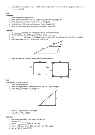 5. A pair of linear equations in two variables can be represented and solved by the graphical method and
_______ method.
QUIZ
(Triangles)
1. What is SAS similarity criterion?
2. What is the relationship between congruency and similarity of figures?
3. What is the criteria for the similarity of two triangles?
4. For what types of triangles is Pythagoras theorem applicable?
5. What is the another name of Basic Proportionality Theorem?
ORAL TEST
1. All _________ triangles are similar(equilateral/ isosceles/Scalene)
2. The longest side of a right angled triangle is called _________.
3. In a __________ the square of the hypotenuse is equal to the sum of squares of the other two sides.
4. In the given figure, if DE|| BC, then the value of x is _________
5. State whether the following quadrilateral are similar or not.
QUIZ
(Introduction to Trigonometry)
1. What is trigonometry?
2. What are trigonometric ratios of an acute angle in a right triangle?
3. From the figure find the value of cos A.
4. Write the trigonometric ratios of 60o
.
5. Evaluate tan 70o
/ cot 20o
.
ORAL TEST
1. In a right triangle ABC, right angles at B, sin A = ______.
2. Sec(90o –A) = __________
3. Sec2
A - _________ = 1 , for 0o
 A  90o
.
4. If cot = 7/8, then (1+ sin )(1 – sin )/(1 + cos )(1 – cos )
5. (1 – tan2
45o
)/( 1 +tan2
45o
)= ___________
 