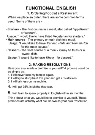 FUNCTIONAL ENGLISH
1. Ordering Food at a Restaurant
When we place an order, there are some common terms
used. Some of them are –
• Starters - The first course in a meal, also called “appetizers”
or “starters”.
Usage: “I would like to have Fried Vegetarian for starters.”
• Main course - The primary or main dish in a meal.
Usage: “I would like to have Paneer, Raita and Rumali Roti
for the main course.”
• Dessert - The final course of a meal - it may be fruits or a
sweet dish.
1. Usage: “I would like to have Kheer for dessert.”
2: MAKING RESOLUTIONS
Have you ever made a promise to yourself? A promise could be
as simple as:
1. I will never lose my temper again.
2. I will try to study hard this year and get a 1st division.
3. I will talk less on my mobile.
4. I will get 95% in Maths this year.
5. I will learn to speak properly in English within six months.
Think about what you would like to promise to yourself. These
promises are actually what are known as your own “resolution
 