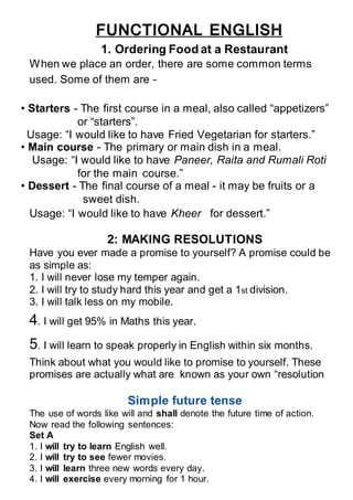 FUNCTIONAL ENGLISH
1. Ordering Food at a Restaurant
When we place an order, there are some common terms
used. Some of them are –
• Starters - The first course in a meal, also called “appetizers”
or “starters”.
Usage: “I would like to have Fried Vegetarian for starters.”
• Main course - The primary or main dish in a meal.
Usage: “I would like to have Paneer, Raita and Rumali Roti
for the main course.”
• Dessert - The final course of a meal - it may be fruits or a
sweet dish.
1. Usage: “I would like to have Kheer for dessert.”
2: MAKING RESOLUTIONS
Have you ever made a promise to yourself? A promise could be
as simple as:
1. I will never lose my temper again.
2. I will try to study hard this year and get a 1st division.
3. I will talk less on my mobile.
4. I will get 95% in Maths this year.
5. I will learn to speak properly in English within six months.
Think about what you would like to promise to yourself. These
promises are actually what are known as your own “resolution
Simple future tense
The use of words like will and shall denote the future time of action.
Now read the following sentences:
Set A
1. I will try to learn English well.
2. I will try to see fewer movies.
3. I will learn three new words every day.
4. I will exercise every morning for 1 hour.
 