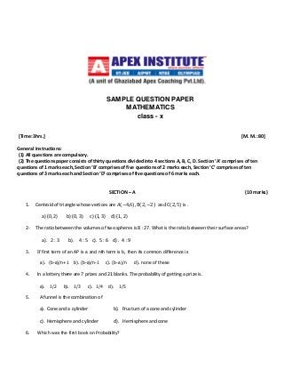 SAMPLE QUESTION PAPER
MATHEMATICS
class - x
[Time: 3hrs.] [M. M.: 80]
General Instructions:
(1) All questions are compulsory.
(2) The questions paper consists of thirty questions divided into 4 sections A, B, C, D. Section ‘A’ comprises of ten
questions of 1 marks each, Section ‘B’ comprises of five questions of 2 marks each, Section ‘C’ comprises of ten
questions of 3 marks each and Section ‘D’ comprises of five questions of 6 marks each.
SECTION – A (10 marks)
1. Centroid of triangle whose vertices are A(−4,6), B(2, −2) and C(2, 5) is .
a) (0, 2) b) (0, 3) c) (1, 3) d) (1, 2)
2- The ratio between the volumes of two spheres is 8 : 27. What is the ratio between their surface areas?
a). 2 : 3 b). 4 : 5 c). 5 : 6 d) . 4 : 9
3. If first term of an AP is a and nth term is b, then its common difference is
a). (b-a)/n+1 b). (b-a)/n-1 c). (b-a)/n d). none of these
4. In a lottery there are 7 prizes and 21 blanks. The probability of getting a prize is.
a). 1/2 b). 1/3 c). 1/4 d). 1/5
5. A funnel is the combination of
a). Cone and a cylinder b). Frustum of a cone and cylinder
c). Hemisphere and cylinder d). Hemisphere and cone
6. Which was the first book on Probability?
 