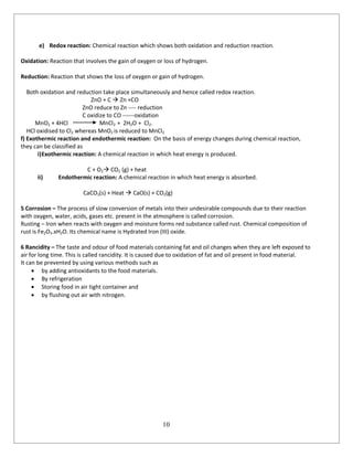 10
e) Redox reaction: Chemical reaction which shows both oxidation and reduction reaction.
Oxidation: Reaction that involves the gain of oxygen or loss of hydrogen.
Reduction: Reaction that shows the loss of oxygen or gain of hydrogen.
Both oxidation and reduction take place simultaneously and hence called redox reaction.
ZnO + C  Zn +CO
ZnO reduce to Zn ---- reduction
C oxidize to CO ------oxidation
MnO2 + 4HCl MnCl2 + 2H2O + Cl2.
HCl oxidised to Cl2 whereas MnO2 is reduced to MnCl2
f) Exothermic reaction and endothermic reaction: On the basis of energy changes during chemical reaction,
they can be classified as
i)Exothermic reaction: A chemical reaction in which heat energy is produced.
C + O2 CO2 (g) + heat
ii) Endothermic reaction: A chemical reaction in which heat energy is absorbed.
CaCO3(s) + Heat  CaO(s) + CO2(g)
5 Corrosion – The process of slow conversion of metals into their undesirable compounds due to their reaction
with oxygen, water, acids, gases etc. present in the atmosphere is called corrosion.
Rusting – Iron when reacts with oxygen and moisture forms red substance called rust. Chemical composition of
rust is Fe2O3.xH2O. Its chemical name is Hydrated Iron (III) oxide.
6 Rancidity – The taste and odour of food materials containing fat and oil changes when they are left exposed to
air for long time. This is called rancidity. It is caused due to oxidation of fat and oil present in food material.
It can be prevented by using various methods such as
 by adding antioxidants to the food materials.
 By refrigeration
 Storing food in air tight container and
 by flushing out air with nitrogen.
 