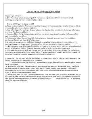 100
THE HUMAN EYE AND THE COLOURFUL WORLD
Key concepts and terms:
1. Eye : The natural optical device using which man can see objects around him. It forms an inverted,
real image on a light sensitive surface called the retina.
Refer to NCERT figure 11.1 page no. 187
2. Power of accommodation: The maximum variation in power of the lens so that the far off and near by objects
are viewed is called power of accommodation.
3. Near point of eye : The minimum distance between the object and the eye so that a clear image is formed on
the retina. This distance is 25 cm.
4. Far point of Eye : The farthest point upto which the eye can see objects clearly is called the far point of the
eye. It is infinity for normal eye.
5. Persistence of vision: The time for which the impression or sensation continues in the eye is called the
persistence of vision. It is about 1/16th
of a second.
6. Myopia or short sightedness : Inability of the eye in viewing long distance objects. It is caused due to : i)
excessive curvature in the eye lensii) elongation of eye ball. It is corrected by using concave lens.
7. Hypermetropiaor long-sightedness: The inability of the eye in viewing the nearby objects. It is caused due to i)
greater focal length of the lens ii) eyeball becoming smaller. It is corrected by using convex lens.
8. Presbyopia: In human eye, with age, the near point recedes and the far point get reduced. The eye becomes
both myopic and hypermetric. This is caused due to i) weakening of cilliary muscles and ii) reducing ability of
the lens to change the curvature. It can be corrected by using bifocal lens.
9. Dispersion : The process of splitting of white light in to its seven constituting colours is called dispersion. The
band of seven colours is called spectrum of visible light.
- Rainbow is a natural spectrum which is caused by dispersion of sunlight by tiny water droplets, present
in the atmosphere.
10. Atmospheric refraction : The optical density of our atmosphere decreases with altitude. Thus a ray of light
entering any layer of the atmosphere suffers refraction as it travels through the other layers. This is called
atmospheric refraction. Natural phenomena which occur due to atmospheric refraction are – a) twinkling of
stars b) Advance sunrise and delayed sunset
11. Scattering of light : The earth’s atmosphere consists of gases and many kinds of particles. When light falls on
such particles it get scattered in all directions. Smaller particles scatter blue light to a larger extent than the red
light. Natural phenomena which occur due to scattering of light are - i) blue colour of sky b) Reddening
of the sun at sunrise and sunset.
 