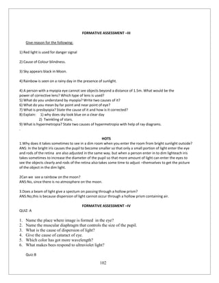 102
FORMATIVE ASSESSMENT –III
Give reason for the following:
1) Red light is used for danger signal
2) Cause of Colour blindness.
3) Sky appears black in Moon.
4) Rainbow is seen on a rainy day in the presence of sunlight.
4) A person with a myopia eye cannot see objects beyond a distance of 1.5m. What would be the
power of corrective lens? Which type of lens is used?
5) What do you understand by myopia? Write two causes of it?
6) What do you mean by far point and near point of eye?
7) What is presbyopia? State the cause of it and how is it corrected?
8) Explain: 1) why does sky look blue on a clear day
2) Twinkling of stars.
9) What is hypermetropia? State two causes of hypermetropia with help of ray diagrams.
.
HOTS
1.Why does it takes sometimes to see in a dim room when you enter the room from bright sunlight outside?
ANS: In the bright iris causes the pupil to become smaller so that only a small portion of light enter the eye
and rods of the retina are also adjusted in the same way. but when a person enter in to dim lighteach iris
takes sometimes to increase the diameter of the pupil so that more amount of light can enter the eyes to
see the objects clearly and rods of the retina also takes some time to adjust –themselves to get the picture
of the object in the dim light.
2Can we see a rainbow on the moon?
ANS:No, since there is no atmosphere on the moon.
3.Does a beam of light give a spectum on passing through a hollow prism?
ANS:No,this is because dispersion of light cannot occur through a hollow prism containing air.
FORMATIVE ASSESSMENT –IV
QUIZ: A
1. Name the place where image is formed in the eye?
2. Name the muscular diaphragm that controls the size of the pupil.
3. What is the cause of dispersion of light?
4. Give the cause of cataract of eye.
5. Which color has got more wavelength?
6. What makes bees respond to ultraviolet light?
Quiz:B
 