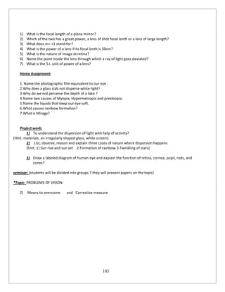 103
1) What is the focal length of a plane mirror?
2) Which of the two has a great power, a lens of shot focal lenth or a lens of large length?
3) What does m= +1 stand for?
4) What is the power of a lens if its focal lenth is 50cm?
5) What is the nature of image at retina?
6) Name the point inside the lens through which a ray of light goes deviated?
7) What is the S.I. unit of power of a lens?
Home Assignment
1. Name the photographic film equivalent to our eye .
2.Why does a glass slab not disperse white light?
3.Why do we not perceive the depth of a lake ?
4.Name two causes of Myopia, Hypermetropia and presbiopia.
5.Name the liquids that keep our eye soft.
6.What causes rainbow formation?
7.What is Mirage?
Project work:
1) To understand the dispersion of light with help of activity?
(Hint: materials, an irregularly shaped glass, white screen).
2) List, observe, reason and explain three cases of nature where dispersion happens.
(hint: 1) Sun rise and sun set 2.Formation of rainbow.3.Twinkling of stars)
3) Draw a labeled diagram of human eye and explain the function of retina, cornea, pupil, rods, and
cones?
seminar: (students will be divided into groups 7 they will present papers on the topic)
*Topic- PROBLEMS OF VISION:
2) Means to overcome and Corrective measure
 