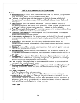 104
Topic 7: Management of natural resources
GIST
1) Natural resources: it is stock of the nature such as air, water, soil, minerals, coal, petroleum,
forest and wildlife that are useful to mankind in many ways.
2) Pollution: it is defined as the undesirable change in physical, chemical or biological
characteristics of our soil, air or water, which harmfully affect human lives or the lives of
other species.
3) pH of water: pH stands for ‘potential of hydrogen’. The acidic and basic character of
aqueous solutions can be described in terms of hydrogen ion and hydroxyl ion concentration
a pH below 7 indicates an acid solution and above 7 indicates an alkaline solution.
4) Three R’s to save the Environment: We can reduce pressure on the environment by applying
the maxim to ‘Reduce, Recycle and Reuse’ in our lives.
5) Sustainable Development: It is the development which can be maintained for a long time
without undue damage to the environment.
6) Need to manage our Resources: Our natural resources are limited. With the rapid increase in
human population, due to improvement in health care, the demand for all resources is also
increasing.
7) Biodiversity: It is the existence of a wide variety of species of plants, animals and
microorganisms in a natural habitats with in a particular environment or of genetic variation
with a species.
8) Wildlife: It means all those naturally occurring animals, plants and their species which are
not cultivated, domesticated and tamed.
9) Water harvesting: It means capturing rainwater where it falls or capturing the run off in a
local area and taking measures to keep the water clean by not allowing polluting activities to
take place.
10) Fossil Fuels: These fuels are obtained from the remains of plants and animals, which got
buried beneath the earth millions of years ago, changed into coal, petroleum and natural gas
due to excessive heat and high pressure inside the earth.
11) Coal: It contains chiefly carbon and its compounds mainly nitrogen, oxygen, sulphur and
hydrogen. It also contains inorganic matter.
12) Non-renewable Energy Sources: These are energy sources which cannot be replaced easily
when they get exhausted and are also called conventional sources of energy. E.g.: Fossil
fuels.
13) Uses of Fossil Fuels:
Coal: Thermal power plants and steam engines
Petroleum: Petroleum products like petrol and diesel are used as means of transport.
14) Management of Fossil fuels: The natural gas is a good alternative to fossil fuels like coal
and petroleum. The use of alternative source of non- conventional source of energy such as
solar energy, wind energy, biomass energy etc. Should be promoted to save the reserves of
fossil fuels .biogas can also be used for various purposes.
MIND MAP
 