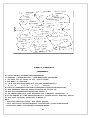 105
FORMATIVE ASSESSMENT –III
(paper pen test)
Q 1.i)Which one of the following started chipko movement 1
a.A.K.Banerjee b. Amrita Devi Bishnoi c.SundarLalBahugunad. Medhapatekar.
ii. From the list given pick the item that is not a natural resource?
a.soil b. water c. air d. Electricity
iii. The pH range most conductive for life of fresh water plants and animals is 1
a. 6.5-7.5 b.2.0-3.5 c.3.5-5.0 d.9.0-10.5
Q.2 What are renewable resources? How are they different from non-renewableresources 2
Q3 What would be the advantages of exploring resources and long term aim 2
Q4. Why should there be equitable distribution of resources 2
Q5 why are coal and petroleum known as fossil fuels? Why do we need to conserve them? 3
Q 6. Name the three “Rs” to save the environment?explain how each of them is beneficial for mankind?
Q7. Who are the stakeholders in forest? Why do we think so?
HOTS
1. What do you mean by Bio-Reserves? What are their objectives?
2.Explain the main points of difference between Agro Forestry and Urban Forestry Programme.
3.Beutiful Landscapes are of great value to Human Beings. Explain.
 