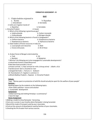 106
FORMATIVE ASSESSMENT –IV
QUIZ
1. ChipkoAndolan originated in
a. Kerala b. Rajasthan
c. Uttarakhand d. Karnataka
2. Kulhs are irrigation Canals of
a. Rajasthan b. Karnataka
c. Himachal Pradesh d. Assam
3. Which of the following is greenhouse gas?
a. Sulphurdioxide b. Carbon monoxide
c. Carbondioxide d. Nitrogen dioxide
4. Which of the following bacteria is found in Gangawater?
a. Coliform bacteria b. Streptococcus bacteria
c. Staphylococcus bacteria d. Diplococcus bacteria
5. Stake holders of forest resources in India are
a. Local people and industries b. NGO
c. Forest enthusiasts d. All of these
6. Arabari forest of Bengal is dominated by
a. Teak b. Sal
c. Bamboo d. Mangrove
7.Whichof the following are to be mangaged for sustainable developments?
a.Industriesb.ForestC.Cropsd.Resources
8.Red data book provides a list of :
a.Protect animals b. Rear animals for milk c.Entrap animal d.Both a & b
9.Sardarsarover dam is situated on river
a.Gangab.Narmada c. Yamuna d. Godavari
10. PynesSystem of irrigation is common in:
a.Biharb.Madhya Pradesh c. Rajastan d. Himachal Pradesh
Debate:
Topic “Money spent on protection of wild life should actually be spent for the welfare of poor people”
Seminar :
Reading papers by the students on the following topics:
i.River water pollution –source and solution
ii. Sustainable development
Symposium
i.Global warming and melting Himalaya –a controversy”
ii Save the tiger.
Home Assignment
1.Making a model to show Rainwater Harvesting.
2.Carry out a survey in your locality where Rainwater is being harvested.
3.Record the mode of transport used by your classmates.
4.Find out the amount of diesel/petrol used by families of your classmates.
5.Checking the PH of water from various sources.
 
