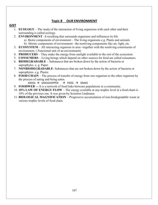 107
Topic 8 OUR ENVIRONMENT
GIST
1. ECOLOGY – The study of the interaction of living organisms with each other and their
surrounding is called ecology.
2. ENVIRONMENT –Everything that surrounds organisms and influences its life.
a) Biotic components of environment – The living organisms e.g. Plants and animals.
b) Abiotic components of environment –the nonliving components like air, light, etc.
3. ECOSYSTEM – All interacting organism in area =together with the nonliving constituents of
environment. ( Functional unit of an environment)
4. PRODUCERS – They make the energy from sunlight available to the rest of the ecosystem.
5. CONSUMERS – Living beings which depend on other sources for food are called consumers.
6. BIODEGRADABLE – Substances that are broken down by the action of bacteria or
saprophytes. e. g. Paper.
7. NONBIODEGRADABLE- Substances that are not broken down by the action of bacteria or
saprophytes. e.g. Plastic.
8. FOOD CHAIN – The process of transfer of energy from one organism to the other organism by
the process of eating and being eaten.
GRASS  GRASSHOPPER  FROG  SNAKE
9. FOODWEB --- It is a network of food links between populations in a community.
10. 10% LAW OF ENERGY FLOW – The energy available at any trophic level in a food chain is
10% of the previous one. It was given by Scientist Lindmann.
11. BIOLOGICAL MAGNIFICATION – Progressive accumulation of non-biodegradable waste at
various trophic levels of food chain.
 