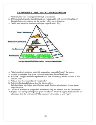 109
HIGHER ORDER THINKIN SKIILS (HOTS) QUESTIONS
1. Write any two ways of energy flow through an ecosystem.
2. Differentiate between biodegradable and non biodegradable with respect to the effect of
biological processes on them and the way they affect our environment.
3. Which level shows the maximum biological magnification? Why?
4. Why is pond self-sustaining unit while an aquarium may not be? Justify the answer.
5. Arrange grasshopper, frog, grass, eagle and snake in the form of food chain.
6. If 1000 KJ energy is available at producer level, how much energy will be available at first
carnival level?
7. Why do most food chains have 3-5 steps only?
8. Select the biodegradable items from the list given blow-
Polythene bags, old clothes, wilted flowers, pencil shavings, glass bangles, bronze statue,
vegetable peels.
9. What will be impact on ecosystem if bacteria and fungi are removed from the Environment?
10. Express your feelings on the picture given down below. What will happen if allCarnivores are
eliminated from the environment? What measures will you take to save Tiger?
 