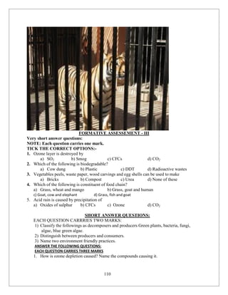 110
FORMATIVE ASSESSEMENT - III
Very short answer questions:
NOTE: Each question carries one mark.
TICK THE CORRECT OPTIONS:-
1. Ozone layer is destroyed by
a) SO2 b) Smog c) CFCs d) CO2
2. Which of the following is biodegradable?
a) Cow dung b) Plastic c) DDT d) Radioactive wastes
3. Vegetables peels, waste paper, wood carvings and egg shells can be used to make
a) Bricks b) Compost c) Urea d) None of these
4. Which of the following is constituent of food chain?
a) Grass, wheat and mango b) Grass, goat and human
c) Goat, cow and elephant d) Grass, fish and goat
5. Acid rain is caused by precipitation of
a) Oxides of sulphur b) CFCs c) Ozone d) CO2
SHORT ANSWER QUESTIONS:
EACH QUESTION CARRRIES TWO MARKS:
1) Classify the followings as decomposers and producers Green plants, bacteria, fungi,
algae, blue green algae.
2) Distinguish between producers and consumers.
3) Name two environment friendly practices.
ANSWER THE FOLLOWING QUESTIONS:
EACH QUESTION CARRIES THREE MARKS
1. How is ozone depletion caused? Name the compounds causing it.
 