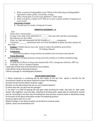 111
2. What is meant by biodegradable waste? Which of the following are biodegradable?
Agriculture residue, plastic, insecticides, sewage.
3. What is being done to avoid ozone depletion? ( Three steps)
4. What is meant by a trophic level? Why do we have a greater number of organisms at
lower levels?
Long answer (5 marks)
5. Describe any five modes of disposal of wastes.
FORMATIVE ASSESSMENT – IV
Quiz:
1. Ozone layer is destroyed by __________________.
2. Ecology is the study of the interaction of _______ with each other and their surroundings.
3. Decomposers are also called ________________.
4. Water, air, light and temperature are the examples of _______components.
5. Consumers ________ manufacture their own food and depend on plants and other animals for
their feed.
 Seminar: Children discuss ways and means to reduce the problems given below:
a) Ozone depletion b) Garbage disposal
 Symposium:
Environment problems: Groups mention the problems they are facing in day today life.
 Group discussion
Role of students in bringing awareness among community members on ill effects of polythene bags.
 Activities:
a) To study the ill effects of using some chemical like CFCs, nitrogenous fertilizers, DDT etc.
b) Field trips: Visit to a botanical garden.
1.Role play of food chain and food web by class students.
2.Skit /Action Song on Banning of plastics.
3.Write a passage on ‘Autobiography of plastics.
VALUE BASED QUESTIONS
1. Plastic production is increasing day by day inspite of the fact that plastic is harmful for the
environment. Based on the above statement answer the following:
(a) what are the harmful effects of plastic usage?
(b) what are the alternatives that we can use instead of plastics?
(c) what value will you get from this passage ?
2. my sister is in habit of keeping the tap open while brushing her teeth. She loves to bath under
shower. My neighbour uses hose pipe attached to drinking water supply pipe for washing his scooter
and car. According to me their way of handling the most precious resource water in absolutely wrong.
On the basis of the above information answer the following question:
(a) do you agree with me or not?
(b)what changes in the above situation can be done to conserve water.
(c)what values are promoted by me?
 