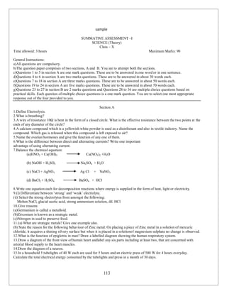 113
sample
SUMMATIVE ASSESSMENT –I
SCIENCE (Theory)
Class – X
Time allowed: 3 hours Maximum Marks: 90
General Instructions:
a)All questions are compulsory.
b)The question paper comprises of two sections, A and B. You are to attempt both the sections.
c)Questions 1 to 3 in section A are one mark questions. These are to be answered in one word or in one sentence.
d)Questions 4 to 6 in section A are two marks questions. These are to be answered in about 30 words each.
e)Questions 7 to 18 in section A are three marks questions. These are to be answered in about 50 words each.
f)Questions 19 to 24 in section A are five marks questions. These are to be answered in about 70 words each.
g)Questions 25 to 27 in section B are 2 marks questions and Questions 28 to 36 are multiple choice questions based on
practical skills. Each question of multiple choice questions is a one mark question. You are to select one most appropriate
response out of the four provided to you.
Section A
1.Define Electrolysis.
2.What is breathing?
3.A wire of resistance 10Ω is bent in the form of a closed circle. What is the effective resistance between the two points at the
ends of any diameter of the circle?
4.A calcium compound which is a yellowish white powder is used as a disinfectant and also in textile industry. Name the
compound. Which gas is released when this compound is left exposed to air?
5.Name the ovarian hormones and give the function of any one of them.
6.What is the difference between direct and alternating currents? Write one important
advantage of using alternating current.
7.Balance the chemical equation:
(a)HNO3 + Ca(OH)2 Ca(NO3)2 +H2O
(b) NaOH + H2SO4 Na2SO4 + H2O
(c) NaCl + AgNO3 Ag Cl + NaNO3
(d) BaCl2 + H2SO4 BaSO4 + HCl
8.Write one equation each for decomposition reactions where energy is supplied in the form of heat, light or electricity.
9.(i) Differentiate between ‘strong’ and ‘weak’ electrolyte.
(ii) Select the strong electrolytes from amongst the following:
Molten NaCl, glacial acetic acid, strong ammonium solution, dil. HCl
10.Give reasons:
(a)Germanium is called a metalloid.
(b)Zirconium is known as a strategic metal.
(c)Nitrogen in used to preserve food.
11.(a) What are strategic metals? Give one example also.
(b) State the reason for the following behaviour of Zinc metal: On placing a piece of Zinc metal in a solution of mercuric
chloride, it acquires a shining silvery surface but when it is placed in a solutionof magnesium sulphate no change is observed.
12.What is the function of epiglottis in man? Draw a labelled diagram showing the human respiratory system.
13.Draw a diagram of the front view of human heart andlabel any six parts including at least two, that are concerned with
arterial blood supply to the heart muscles.
14.Draw the diagram of a neuron.
15.In a household 5 tubelights of 40 W each are used for 5 hours and an electric press of 500 W for 4 hours everyday.
Calculate the total electrical energy consumed by the tubelights and press in a month of 30 days.
 