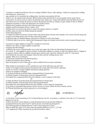 114
16.Aslam is a welder by profession who was working at Mohan’s house. After making a ‘railing’ by using electric welding
with naked eyes, Aslam was u
sing a grinder on it to smoothen the welding joints. Just them some particles fell into
Aslam’s eye. He started crying with pain. Mohan hired an auto and took him to an eye hospital, doctor used a device
connected to two electric wires to remove the particles form Aslam’seye. Aslam asked Mohan what had fallen into his eye
and what device was used by the doctor to remove that particle from the eye. Being a science student of class X, Mohan
explained everything to Aslam and asked him to be careful in future.
Read the above passage and answer the following questions:
(a)What could be the particle fell into Aslam’s eye?
(b)What device was used by the doctor to remove the particle and how it worked?
(c)What values are shown by Mohan during this episode?
[Value Based Question]
17.Explain the difference between nuclear fission and nuclear fusion reaction with examples. Give reason why the energy due
to fusion is not being used to meet our day to day energy needs?
18.With the help of a labelled diagram, describe the working of a solar water heater.
19.With the help of an activity, explain that hydrogenand oxygen are released when electric current is passed through water.
Or
(a) Crystal of copper sulphate are heated in a testtube for some time:
(i)What is the colour of copper sulphate crystals befo
re heating and after heating?
(ii)What is the source of liquid droplets seen on the inner upper side of the test tube during the heating process?
(b) A metal ‘X’ when dipped in aqueous solution of aluminium sulphate no reaction is observed whereas when it is dipped in
an aqueous solution offerrous sulphate, the pale green solution turns colourless. Identify the metal ‘X’ with reason.
20.(i) Define the term alloy and amalgam. Name the alloy used for welding electric wires
together. What are its constituents.
(ii) Name the constituents of the following alloys:
(a) Brass (b) Stainless steel (c) Bronze
State one property in each of these alloys, which is different from its main constituents.
Or
What method of concentration of ore is preferred in each of the following cases and why?
(i)The ore has higher density particles interspersed with a large bulk of low density impurities.
(ii)The ore consists of copper sulphide intermixed withclay particles.
(iii)Give an example of amalgam.
21.(i) Name the blood vessel that brings oxygenated blood to human heart.
(ii) Which chamber of human heart receives oxygenated blood?
(iii) Explain how oxygenated blood from this chamber is sent to all parts of the body.
Or
(i) Name the blood vessel that brings deoxygenated blood to human heart.
(ii) Which chamber of human heart receives deoxygenated blood?
(iii) Explain how deoxygenated blood from this chamber is sent to lungs for oxygenation.
22.(a) Name an instrument that measures electric current in a circuit. Define the unit of electric current.
(b) What do the following symbols represent in a circuit diagram:
(c) An electric circuit consisting of a 0.5 m long Nichrome wire XY, an ammeter, a voltmeter, four cells of 1.5 V each and a
plug key was set up.
(i) Draw the electric circuit diagram to study therelation between the potential difference
maintained between the points X and Y and the electric current flowing through XY.
(ii) Following graph was plotted between V and I values using above circuit:
What would be the values of VI ratios when the potential difference is 0.8 V, 1.2V and
1.6 V respectively? What conclusion do you draw from these values?
 