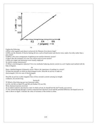 115
Or
Explain the following:
(i)Why is the tungsten used almost exclusively for filament of an electric lamp?
(ii)Why are the elements of electric heating devices, such as bread-toaster and electric irons, made of an alloy rather than a
pure metal?
(iii)Why is the series arrangement of appliances not used for domestic circuits?
(iv)How does the resistance of a wire vary with its area of cross-section?
(v)Why are copper and aluminium wires usually employed
for electric energy transmission?
23.What is electromagnetic induction? Give two methodsof inducing electric current in a coil. Explain each method with the
help of diagram.
Or
Draw a labelled diagram of domestic circuit. What is the importance of earthing in a circuit?
24.State the principle on which an electromagnet works. Describe an activity to make an
electromagnet. Give two uses of electromagnet.
Or
Describe an activity to draw magnetic lines of force around a current carrying (a) straight
conductor, (b) circular loop.
Section B
25.Which of the following gas turn limewater milky:
(a) CO2 (b) SO2 (c) Both CO2 and SO2 (d) Neither CO2 nor SO2
Write chemical reactions involved.
26.A student wanted to decolourise a leaf. In which solvent, he should boil the leaf? Justify your answer.
27.The current flowing through a resistor connected inan electrical circuit and the potential difference developed across its
ends is shown in figure. Calculate the value of resistance of the resistor in ohms.
 