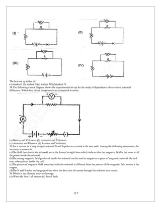 117
The best set up is that of:
(a) student I (b) student II (c) student III (d)student IV
34.The following circuit diagram shows the experimental set-up for the study of dependence of current on potential
difference. Which two circuit components are connected in series:
(a) Battery and Voltmeter (b) Ammeter and Voltmeter
(c) Ammeter and Rheostat (d) Resistor and Voltmeter
35.For a current in a long straight solenoid N and S-poles are created at the two ends. Among the following statements, the
incorrect statement is:
(a)The field lines inside the solenoid are in the formof straight lines which indicate that the magnetic field is the same at all
the points inside the solenoid.
(b)The strong magnetic field produced inside the solenoid can be used to magnetize a piece of magnetic material like soft
iron, when placed inside the coil.
(c)The pattern of magnetic field associated with the solenoid is different from the pattern of the magnetic field around a bar
magnet.
(d)The N and S-poles exchange position when the direction of current through the solenoid is reversed.
36.Which is the ultimate source of energy:
(a) Water (b) Sun (c) Uranium (d) Fossil fuels
 