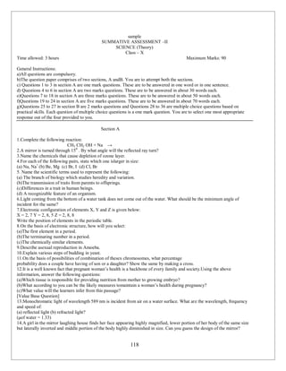 118
sample
SUMMATIVE ASSESSMENT –II
SCIENCE (Theory)
Class – X
Time allowed: 3 hours Maximum Marks: 90
General Instructions:
a)All questions are compulsory.
b)The question paper comprises of two sections, A andB. You are to attempt both the sections.
c) Questions 1 to 3 in section A are one mark questions. These are to be answered in one word or in one sentence.
d) Questions 4 to 6 in section A are two marks questions. These are to be answered in about 30 words each.
e)Questions 7 to 18 in section A are three marks questions. These are to be answered in about 50 words each.
f)Questions 19 to 24 in section A are five marks questions. These are to be answered in about 70 words each.
g)Questions 25 to 27 in section B are 2 marks questions and Questions 28 to 36 are multiple choice questions based on
practical skills. Each question of multiple choice questions is a one mark question. You are to select one most appropriate
response out of the four provided to you.
Section A
1.Complete the following reaction:
CH3 CH2 OH + Na →
2.A mirror is turned through 150
. By what angle will the reflected ray turn?
3.Name the chemicals that cause depletion of ozone layer.
4.For each of the following pairs, state which one islarger in size:
(a) Na, Na+
(b) Be, Mg (c) Br, I (d) Cl, Br
5. Name the scientific terms used to represent the following:
(a) The branch of biology which studies heredity and variation.
(b)The transmission of traits from parents to offsprings.
(c)Differences in a trait in human beings.
(d) A recognizable feature of an organism.
6.Light coming from the bottom of a water tank does not come out of the water. What should be the minimum angle of
incident for the same?
7.Electronic configuration of elements X, Y and Z is given below:
X = 2, 7 Y = 2, 8, 5 Z = 2, 8, 8
Write the position of elements in the periodic table.
8.On the basis of electronic structure, how will you select:
(a)The first element in a period.
(b)The terminating number in a period.
(c)The chemically similar elements.
9.Describe asexual reproduction in Amoeba.
10.Explain various steps of budding in yeast.
11.On the basis of possibilities of combination of thesex chromosomes, what percentage
probability does a couple have having of son or a daughter? Show the same by making a cross.
12.It is a well known fact that pregnant woman’s health is a backbone of every family and society.Using the above
information, answer the following questions:
(a)Which tissue is responsible for providing nutrition from mother to growing embryo?
(b)What according to you can be the likely measures tomaintain a woman’s health during pregnancy?
(c)What value will the learners infer from this passage?
[Value Base Question]
13.Monochromatic light of wavelength 589 nm is incident from air on a water surface. What are the wavelength, frequency
and speed of:
(a) reflected light (b) refracted light?
(μof water = 1.33)
14.A girl in the mirror laughing house finds her face appearing highly magnified, lower portion of her body of the same size
but laterally inverted and middle portion of the body highly diminished in size. Can you guess the design of the mirror?
 
