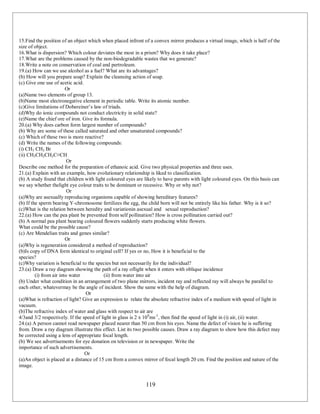 119
15.Find the position of an object which when placed infront of a convex mirror produces a virtual image, which is half of the
size of object.
16.What is dispersion? Which colour deviates the most in a prism? Why does it take place?
17.What are the problems caused by the non-biodegradable wastes that we generate?
18.Write a note on conservation of coal and pertroleum.
19.(a) How can we use alcohol as a fuel? What are its advantages?
(b) How will you prepare soap? Explain the cleansing action of soap.
(c) Give one use of acetic acid.
Or
(a)Name two elements of group 13.
(b)Name most electronegative element in periodic table. Write its atomic number.
(c)Give limitations of Dobereiner’s law of triads.
(d)Why do ionic compounds not conduct electricity in solid state?
(e)Name the chief ore of iron. Give its formula.
20.(a) Why does carbon form largest number of compounds?
(b) Why are some of these called saturated and other unsaturated compounds?
(c) Which of these two is more reactive?
(d) Write the names of the following compounds:
(i) CH3 CH2 Br
(ii) CH3CH2CH2C≡CH
Or
Describe one method for the preparation of ethanoic acid. Give two physical properties and three uses.
21.(a) Explain with an example, how evolutionary relationship is liked to classification.
(b) A study found that children with light coloured eyes are likely to have parents with light coloured eyes. On this basis can
we say whether thelight eye colour traits to be dominant or recessive. Why or why not?
Or
(a)Why are asexually reproducing organisms capable of showing hereditary features?
(b) If the sperm bearing Y-chromosome fertilizes the egg, the child born will not be entirely like his father. Why is it so?
(c)What is the relation between heredity and variationin asexual and sexual reproduction?
22.(a) How can the pea plant be prevented from self pollination? How is cross pollination carried out?
(b) A normal pea plant bearing coloured flowers suddenly starts producing white flowers.
What could be the possible cause?
(c) Are Mendelian traits and genes similar?
Or
(a)Why is regeneration considered a method of reproduction?
(b)Is copy of DNA form identical to original cell? If yes or no, How it is beneficial to the
species?
(c)Why variation is beneficial to the species but not necessarily for the individual?
23.(a) Draw a ray diagram showing the path of a ray oflight when it enters with oblique incidence
(i) from air into water (ii) from water into air
(b) Under what condition in an arrangement of two plane mirrors, incident ray and reflected ray will always be parallel to
each other, whatevermay be the angle of incident. Show the same with the help of diagram.
Or
(a)What is refraction of light? Give an expression to relate the absolute refractive index of a medium with speed of light in
vacuum.
(b)The refractive index of water and glass with respect to air are
4/3and 3/2 respectively. If the speed of light in glass is 2 x 108
ms-1
, then find the speed of light in (i) air, (ii) water.
24.(a) A person cannot read newspaper placed nearer than 50 cm from his eyes. Name the defect of vision he is suffering
from. Draw a ray diagram illustrate this effect. List its two possible causes. Draw a ray diagram to show how this defect may
be corrected using a lens of appropriate focal length.
(b) We see advertisements for eye donation on television or in newspaper. Write the
importance of such advertisements.
Or
(a)An object is placed at a distance of 15 cm from a convex mirror of focal length 20 cm. Find the position and nature of the
image.
 