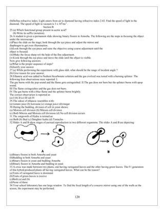 120
(b)Define refractive index. Light enters from air to diamond having refractive index 2.42. Find the speed of light in the
diamond. The speed of light in vacuum is 3 x 108
ms-1
.
Section B
25.(a) Which functional group present in acetic acid?
(b) Write its suffix (notation).
26.A student is given a permanent slide showing binary fission in Amoeba. The following are the steps in focusing the object
under the microscope:
(i)Place the slide on the stage; look through the eye piece and adjust the mirror and
diaphragm to get even illumination.
(ii)Look through the eye piece and raise the objective using coarse adjustment until the
object is focused.
(iii)Make the focus sharp wit the help of the fine adjustment.
(iv)Look through the eye piece and move the slide until the object is visible.
Now give following answers:
(a)What is the proper sequence of steps?
(b)Justify your answer.
27.(a) While performing the experiment with glass slab, what should be the range of incident angle ?
(b) Give reason for your answer.
28.Ethanoic acid was added to Sodium bicarbonate solution and the gas evolved was tested with a burning splinter. The
following four observations were reported: I.
The gas burns with the pop sound and the flame gets extinguished. II.The gas does not burn but the splinter burns with apop
sound.
III.The flame extinguishes and the gas does not burn.
IV.The gas burns with a blue flame and the splinter burns brightly.
The correct observation is reported in:
(a) I (b) II (c) III (d) IV
29.The odour of ethanoic resembles with:
(a) tomato juice (b) kerosene (c) orange juice (d)vinegar
30.During the budding, division of cell in yeast shows:
(a) Meiosis cell division (b) Mitosis cell division
(c) Both Mitosis and Meiosis cell divisions (d) No cell division occurs
31.The outgrowth of Hydra is termed as:
(a) Bulb (b) Bud (c) Daughter hydra (d) Tentacles
32.Slides A and B show stages of asexual reproduction in two different organisms. The slides A and B are depicting:
(a)Binary fission in both Amoeba and yeast
(b)Budding in both Amoeba and yeast
(c)Binary fission in yeast and budding Amoeba
(d)Binary fission in Amoeba and budding in yeast
33.A cross was made between two plants, one having variegated leaves and the other having green leaves. The F1 generation
of this hybrid produced plants all having variegated leaves. What can be the reason?
(a)Traits of variegated leave is dominant
(b)Traits of green leaves is receive
(c)Both (a) and (b)
(d)None of these
34.Your school laboratory has one large window. To find the focal length of a concave mirror using one of the walls as the
screen, the experiment may be performed.
 