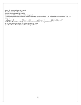 121
(a)near the wall opposite to the window.
(b)on the same wall as the window.
(c)on the wall adjacent to the window.
(d)only on the table as per the laboratory arrangement
35.Refraction cannot cause bending as light moves fromone surface to another if the incident and refraction angles I and r are
related as:
36.The three ‘R’ rule that will help us to conserve natural resources for long-term use are:
(a) Recycle, Regenerate, Reuse (b) Reduce, Regenerate, Reuse
(c) Reduce, Reuse, Redistribute (d) Reduce, Recycle, Reuse
 