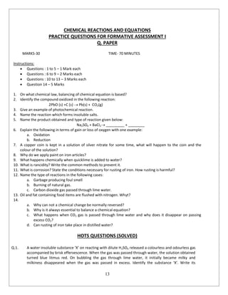 13
CHEMICAL REACTIONS AND EQUATIONS
PRACTICE QUESTIONS FOR FORMATIVE ASSESSMENT I
Q. PAPER
MARKS-30 TIME- 70 MINUTES
Instructions:
 Questions : 1 to 5 – 1 Mark each
 Questions : 6 to 9 – 2 Marks each
 Questions : 10 to 13 – 3 Marks each
 Question 14 – 5 Marks
1. On what chemical law, balancing of chemical equation is based?
2. Identify the compound oxidized in the following reaction:
2PbO (s) +C (s)  Pb(s) + CO2(g)
3. Give an example of photochemical reaction.
4. Name the reaction which forms insoluble salts.
5. Name the product obtained and type of reaction given below:
Na2SO4 + BaCl2 _________ + ________
6. Explain the following in terms of gain or loss of oxygen with one example:
a. Oxidation
b. Reduction
7. A copper coin is kept in a solution of silver nitrate for some time, what will happen to the coin and the
colour of the solution?
8. Why do we apply paint on iron articles?
9. What happens chemically when quicklime is added to water?
10. What is rancidity? Write the common methods to prevent it.
11. What is corrosion? State the conditions necessary for rusting of iron. How rusting is harmful?
12. Name the type of reactions in the following cases:
a. Garbage producing foul smell
b. Burning of natural gas.
c. Carbon dioxide gas passed through lime water.
13. Oil and fat containing food items are flushed with nitrogen. Whyt?
14.
a. Why can not a chemical change be normally reversed?
b. Why is it always essential to balance a chemical equation?
c. What happens when CO2 gas is passed through lime water and why does it disappear on passing
excess CO2?
d. Can rusting of iron take place in distilled water?
HOTS QUESTIONS (SOLVED)
Q.1. A water insoluble substance ‘X’ on reacting with dilute H2SO4 released a colourless and odourless gas
accompanied by brisk effervescence. When the gas was passed through water, the solution obtained
turned blue litmus red. On bubbling the gas through lime water, it initially became milky and
milkiness disappeared when the gas was passed in excess. Identify the substance ‘X’. Write its
 