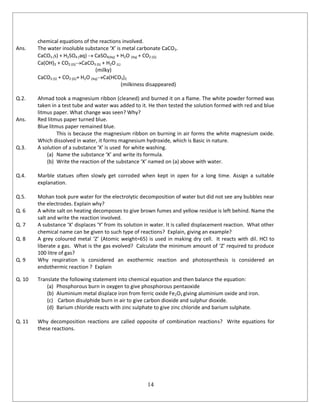 14
chemical equations of the reactions involved.
Ans. The water insoluble substance ‘X’ is metal carbonate CaCO3.
CaCO3 (s) + H2SO4 (aq)  CaSO4(Aq) + H2O (Aq) + CO2 (G)
Ca(OH)2 + CO2 (G)CaCO3 (S) + H2O (L)
(milky)
CaCO3 (S) + CO2 (G)+ H2O (Aq)Ca(HCO3)2
(milkiness disappeared)
Q.2. Ahmad took a magnesium ribbon (cleaned) and burned it on a flame. The white powder formed was
taken in a test tube and water was added to it. He then tested the solution formed with red and blue
litmus paper. What change was seen? Why?
Ans. Red litmus paper turned blue.
Blue litmus paper remained blue.
This is because the magnesium ribbon on burning in air forms the white magnesium oxide.
Which dissolved in water, it forms magnesium hydroxide, which is Basic in nature.
Q.3. A solution of a substance ‘X’ is used for white washing.
(a) Name the substance ‘X’ and write its formula.
(b) Write the reaction of the substance ‘X’ named on (a) above with water.
Q.4. Marble statues often slowly get corroded when kept in open for a long time. Assign a suitable
explanation.
Q.5. Mohan took pure water for the electrolytic decomposition of water but did not see any bubbles near
the electrodes. Explain why?
Q. 6 A white salt on heating decomposes to give brown fumes and yellow residue is left behind. Name the
salt and write the reaction involved.
Q. 7 A substance ‘X’ displaces ‘Y’ from its solution in water. It is called displacement reaction. What other
chemical name can be given to such type of reactions? Explain, giving an example?
Q. 8 A grey coloured metal ‘Z’ (Atomic weight=65) is used in making dry cell. It reacts with dil. HCl to
liberate a gas. What is the gas evolved? Calculate the minimum amount of ‘Z’ required to produce
100 litre of gas?
Q. 9 Why respiration is considered an exothermic reaction and photosynthesis is considered an
endothermic reaction ? Explain
Q. 10 Translate the following statement into chemical equation and then balance the equation:
(a) Phosphorous burn in oxygen to give phosphorous pentaoxide
(b) Aluminium metal displace iron from ferric oxide Fe2O3 giving aluminium oxide and iron.
(c) Carbon disulphide burn in air to give carbon dioxide and sulphur dioxide.
(d) Barium chloride reacts with zinc sulphate to give zinc chloride and barium sulphate.
Q. 11 Why decomposition reactions are called opposite of combination reactions? Write equations for
these reactions.
 