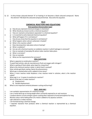 15
Q. 12 A shiny brown coloured element ‘X’ on heating in air becomes a black coloured compound. Name
the element ‘X’& black the coloured compound formed. Also write the equation.
FA II
CHEMICAL REACTION AND EQUATIONS
Oral questions (Conversation type)
1. a) How do you represent chemical changes in chemistry?
b) What should you know to write a chemical equation?
c) How are reactants and products separated in a chemical equation?
2. a) Is it essential to write balanced chemical equation?
b) What will happen if it is not balance?
c) How do you know that the equation is not balance?
3. a) What happens when calcium carbonate is heated?
b) What is this reaction called?
c) Does decomposition take place only on heating?
4. a) What is oxidation?
b) Can we call a chemical reaction an oxidation reaction in which hydrogen is removed?
c) Give an example of everyday life where redox reaction takes place.
5. a) What is corrosion?
b) Give an example.
c) What are the requirements for corrosion?
ORAL QUESTIONS
1. What is opposite to combination reaction?
2. To pack food articles, why do manufacturers flush out oxygen with nitrogen?
3. What is spoiling of food called, when kept for a long time?
4. What is the chemical reaction called, in which heat is evolved?
5. Silver articles get black coating. Name the phenomenon.
6. Which gas is evolved when acid is added to lime stone?
7. When a more reactive metal displaces a less reactive metal in solution, what is the reaction
called?
8. What sign (+ or -) is given to exothermic reaction?
9. Which of the two is a redox reaction?
a) Displacement
b) Double displacement
10. What is one important similarity between rusting and burning?
QUIZ - WHO AM I
1. I am symbolic representation of a chemical change.
2. I am a metal which go on losing weight when constantly exposed to air and moisture.
3. I conduct electric current and get a green coating when exposed to humid atmosphere for long.
4. My blue colour starts fading when zinc metal is added to my aqueous solution.
5. I get reduced in a redox reaction.
6. I am formed during a chemical change.
7. I separate reactants from products when a chemical reaction is represented by a chemical
equation.
 