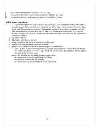 16
8. I give a name to the reaction between acids and bases.
9. I am a chemical reaction which represents digestion of food in our body/
10. I am a process which is used to prevent rusting of iron objects / articles.
Value based questions:
1. . Anjali told her chemistry teacher that bio- fuels should be used instead of fossil fuels. She read in
science magazine that researchers have found that one of the most common bacteria E. coli can digest
simple sugar from plant waste and turn it into valuable bio-fuel. It can convert a renewable non food
plant jatropha to fuel.we need to put it in our food stock, the bacteria converts feed stock into fuel
which is oil that you just scrap of f the tap. Bio-fuels made from plants and animal fat, are alternative to
petroleum based fuel.
c) (a) what is bio-fuel?
d) (b) what are advantage of bio-fuel?
e) (c)is preparation of bio-fuel a chemical or physical process?
f) (d) why is bio- fuel better than petroleum products?
g) (e)what values toes are possessed by Anjali who wants to use bio-fuel?
2. Ajay, a student of chemistry was performing chemical reaction between sodium thiosulphate and
HCl. He found that time required to appear turbidity increase when concentration of HCl or sodium
thiosulphate for both decreases.
Answer th e following questions based on above information:
(a) Mention the reason for appearance of turbidity.
(b) Write the chemical reaction involved.
(c) Mention the value associated with above experiment.
 