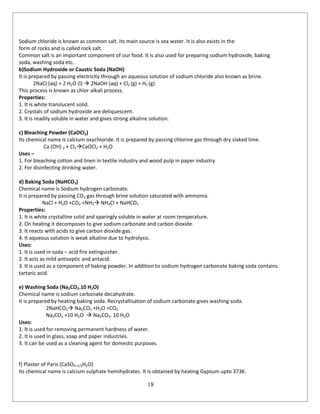 18
Sodium chloride is known as common salt. Its main source is sea water. It is also exists in the
form of rocks and is called rock salt.
Common salt is an important component of our food. It is also used for preparing sodium hydroxide, baking
soda, washing soda etc.
b)Sodium Hydroxide or Caustic Soda (NaOH)
It is prepared by passing electricity through an aqueous solution of sodium chloride also known as brine.
2NaCl (aq) + 2 H2O (l)  2NaOH (aq) + Cl2 (g) + H2 (g)
This process is known as chlor-alkali process.
Properties:
1. It is white translucent solid.
2. Crystals of sodium hydroxide are deliquescent.
3. It is readily soluble in water and gives strong alkaline solution.
c) Bleaching Powder (CaOCl2)
Its chemical name is calcium oxychloride. It is prepared by passing chlorine gas through dry slaked lime.
Ca (OH) 2 + Cl2CaOCl2 + H2O
Uses –
1. For bleaching cotton and linen in textile industry and wood pulp in paper industry
2. For disinfecting drinking water.
d) Baking Soda (NaHCO3)
Chemical name is Sodium hydrogen carbonate.
It is prepared by passing CO2 gas through brine solution saturated with ammonia.
NaCl + H2O +CO2 +NH3 NH4Cl + NaHCO3
Properties:
1. It is white crystalline solid and sparingly soluble in water at room temperature.
2. On heating it decomposes to give sodium carbonate and carbon dioxide.
3. It reacts with acids to give carbon dioxide gas.
4. It aqueous solution is weak alkaline due to hydrolysis.
Uses:
1. It is used in soda – acid fire extinguisher.
2. It acts as mild antiseptic and antacid.
3. It is used as a component of baking powder. In addition to sodium hydrogen carbonate baking soda contains
tartaric acid.
e) Washing Soda (Na2CO3.10 H2O)
Chemical name is sodium carbonate decahydrate.
It is prepared by heating baking soda. Recrystallisation of sodium carbonate gives washing soda.
2NaHCO3 Na2CO3 +H2O +CO2
Na2CO3 +10 H2O  Na2CO3. 10 H2O
Uses:
1. It is used for removing permanent hardness of water.
2. It is used in glass, soap and paper industries.
3. It can be used as a cleaning agent for domestic purposes.
f) Plaster of Paris (CaSO4.1/2H2O)
Its chemical name is calcium sulphate hemihydrates. It is obtained by heating Gypsum upto 373K.
 