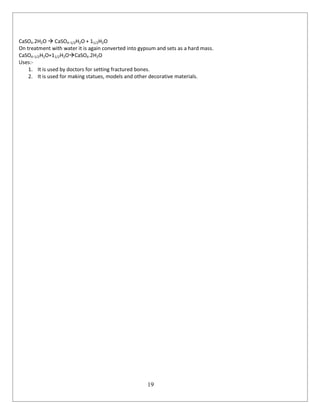19
CaSO4.2H2O  CaSO4.1/2H2O + 11/2H2O
On treatment with water it is again converted into gypsum and sets as a hard mass.
CaSO4.1/2H2O+11/2H2OCaSO4.2H2O
Uses:-
1. It is used by doctors for setting fractured bones.
2. It is used for making statues, models and other decorative materials.
 