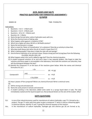 22
ACID, BASES AND SALTS
PRACTICE QUESTIONS FOR FORMATIVE ASSESSMENT I
Q.PAPER
MARKS-30 TIME- 70 MINUTES
Instructions:
 Questions : 1 to 5 – 1 Mark each
 Questions : 6 to 9 – 2 Marks each
 Questions : 10 to 13 – 3 Marks each
 Question 14 – 5 Marks
1) Name the gas formed when sodium hydroxide reacts with zinc.
2) Write the chemical name of baking soda.
3) What happens when gypsum is heated at 373K?
4) Which has a higher pH value 1M HCl or 1M NaOH solution?
5) Name the acid present in vinegar.
6) What is meant by ‘Water of Crystallisation’ of a substance? Describe an activity to show that.
7) Why does tooth decay start when the pH of mouth is lower than 5.5?
8) What is baking powder? How does it make the cake soft and spongy?
9) Give Arrhenius definition of an acid and a base. Choose strong acid and strong base from the following:
CH3COOH, NH4OH, KOH, HCl
10) What happens when nitric acid is added to egg shell? Give the chemical equation.
11) A student prepared solutions of an acid and a base in two separate beakers. She forgot to label the
solutions and litmus paper is not available in the laboratory. Since both the solutions are colourless, how
will she distinguish between the two?
12) Identify the compound ‘X’ on the basis of the reactions given below. Write the names and chemical
formulae of A, B, C
+ Zn
(A) + H2 (g)
Compound X
+HCl
(B) + H2O
+ CH3COOH
(C) + H2O
13) How is plaster of Paris prepared? What is its chemical formula? Write is chemical name.
14)
a) Define strong acid and weak acid.
b) Name the acids present in tomato and tamarind.
c) A student working in the laboratory added some water to a syrupy liquid taken in tube. The tube
immediately cracked and the liquid escaped out, that produced blisters on the skin of the student. Why?
HOTS QUESTIONS
Q.1. In one of the industrial process used for manufacture of sodium hydroxide, a gas ‘X’ is formed as by –
product. The gas ‘X’ reacts with lime water to give a compound ‘Y’ which is used as a bleaching agent
in chemical industry. Identify ‘X’ and ‘Y’ giving the chemical equation of the reaction.
Ans. In the manufacture of sodium hydroxide, hydrogen gas and chlorine gas (X) are formed as by
 