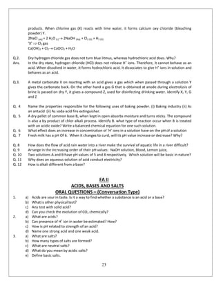 23
products. When chlorine gas (X) reacts with lime water, it forms calcium oxy chloride (bleaching
powder) Y.
2NaCl (aq) + 2 H2O (L) 2NaOH (Aq) + Cl2 (G) + H2 (G)
‘X’  Cl2 gas
Ca(OH)2 + Cl2 CaOCl2 + H2O
Q.2. Dry hydrogen chloride gas does not turn blue litmus, whereas hydrochloric acid does. Why?
Ans. In the dry state, hydrogen chloride (HCl) does not release H+
ions. Therefore, it cannot behave as an
acid. When dissolved in water, it forms hydrochloric acid. It dissociates to give H+
ions in solution and
behaves as an acid.
Q.3. A metal carbonate X on reacting with an acid gives a gas which when passed through a solution Y
gives the carbonate back. On the other hand a gas G that is obtained at anode during electrolysis of
brine is passed on dry Y, it gives a compound Z, used for disinfecting drinking water. identify X, Y, G
and Z
Q. 4 Name the properties responsible for the following uses of baking powder. (i) Baking industry (ii) As
an antacid (ii) As soda-acid fire extinguisher.
Q. 5 A dry pellet of common base B, when kept in open absorbs moisture and turns sticky. The compound
is also a by product of chlor alkali process. Identify B. what type of reaction occur when B is treated
with an acidic oxide? Write a balanced chemical equation for one such solution.
Q. 6 What effect does an increase in concentration of ‘H’ ions in a solution have on the pH of a solution
Q. 7 Fresh milk has a pH Of 6. When it changes to curd, will its pH value increase or decrease? Why?
Q. 8 How does the flow of acid rain water into a river make the survival of aquatic life in a river difficult?
Q. 9 Arrange in the increasing order of their pH values: NaOH solution, Blood, Lemon juice,
Q. 10 Two solutions A and B have pH values of 5 and 8 respectively. Which solution will be basic in nature?
Q. 11 Why does an aqueous solution of acid conduct electricity?
Q. 12 How is alkali different from a base?
FA II
ACIDS, BASES AND SALTS
ORAL QUESTIONS – (Conversation Type)
1. a) Acids are sour in taste. Is it a way to find whether a substance is an acid or a base?
b) What is other physical test?
c) Any test with solid acid?
d) Can you check the evolution of CO2 chemically?
2. a) What are acids?
b) Can presence of H+
ion in water be estimated? How?
c) How is pH related to strength of an acid?
d) Name one strong acid and one weak acid.
3. a) What are salts?
b) How many types of salts are formed?
c) What are neutral salts?
d) What do you mean by acidic salts?
e) Define basic salts.
 