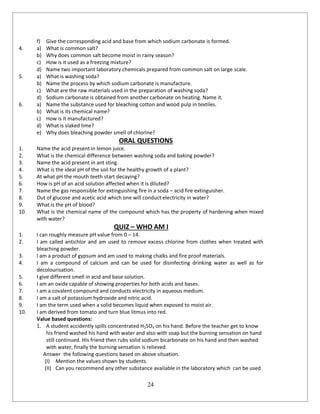 24
f) Give the corresponding acid and base from which sodium carbonate is formed.
4. a) What is common salt?
b) Why does common salt become moist in rainy season?
c) How is it used as a freezing mixture?
d) Name two important laboratory chemicals prepared from common salt on large scale.
5. a) What is washing soda?
b) Name the process by which sodium carbonate is manufacture.
c) What are the raw materials used in the preparation of washing soda?
d) Sodium carbonate is obtained from another carbonate on heating. Name it.
6. a) Name the substance used for bleaching cotton and wood pulp in textiles.
b) What is its chemical name?
c) How is it manufactured?
d) What is slaked lime?
e) Why does bleaching powder smell of chlorine?
ORAL QUESTIONS
1. Name the acid present in lemon juice.
2. What is the chemical difference between washing soda and baking powder?
3. Name the acid present in ant sting.
4. What is the ideal pH of the soil for the healthy growth of a plant?
5. At what pH the mouth teeth start decaying?
6. How is pH of an acid solution affected when it is diluted?
7. Name the gas responsible for extinguishing fire in a soda – acid fire extinguisher.
8. Out of glucose and acetic acid which one will conduct electricity in water?
9. What is the pH of blood?
10. What is the chemical name of the compound which has the property of hardening when mixed
with water?
QUIZ – WHO AM I
1. I can roughly measure pH value from 0 – 14.
2. I am called antichlor and am used to remove excess chlorine from clothes when treated with
bleaching powder.
3. I am a product of gypsum and am used to making chalks and fire proof materials.
4. I am a compound of calcium and can be used for disinfecting drinking water as well as for
decolourisation.
5. I give different smell in acid and base solution.
6. I am an oxide capable of showing properties for both acids and bases.
7. I am a covalent compound and conducts electricity in aqueous medium.
8. I am a salt of potassium hydroxide and nitric acid.
9. I am the term used when a solid becomes liquid when exposed to moist air.
10. I am derived from tomato and turn blue litmus into red.
Value based questions:
1. A student accidently spills concentrated H2SO4 on his hand. Before the teacher get to know
his friend washed his hand with water and also with soap but the burning sensation on hand
still continued. His friend then rubs solid sodium bicarbonate on his hand and then washed
with water, finally the burning sensation is relieved.
Answer the following questions based on above situation.
(I) Mention the values shown by students.
(II) Can you recommend any other substance available in the laboratory which can be used
 