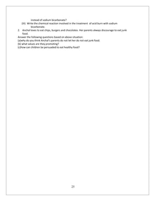 25
instead of sodium bicarbonate?
(III) Write the chemical reaction involved in the treatment of acid burn with sodium
bicarbonate.
2. Anchal loves to eat chips, burgers and chocolates. Her parents always discourage to eat junk
food.
Answer the following questions based on above situation:
(a)why do you think Anchal’s parents do not let her do not eat junk food.
(b) what values are they promoting?
(c)how can children be persuaded to eat healthy food?
 