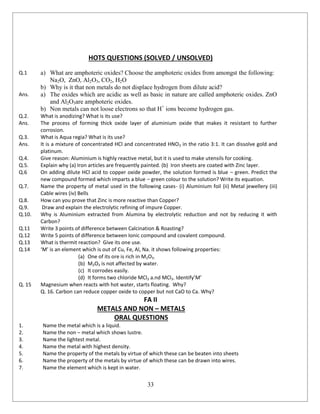 33
HOTS QUESTIONS (SOLVED / UNSOLVED)
Q.1 a) What are amphoteric oxides? Choose the amphoteric oxides from amongst the following:
Na2O, ZnO, Al2O3, CO2, H2O
b) Why is it that non metals do not displace hydrogen from dilute acid?
Ans. a) The oxides which are acidic as well as basic in nature are called amphoteric oxides. ZnO
and Al2O3are amphoteric oxides.
b) Non metals can not loose electrons so that H+
ions become hydrogen gas.
Q.2. What is anodizing? What is its use?
Ans. The process of forming thick oxide layer of aluminium oxide that makes it resistant to further
corrosion.
Q.3. What is Aqua regia? What is its use?
Ans. It is a mixture of concentrated HCl and concentrated HNO3 in the ratio 3:1. It can dissolve gold and
platinum.
Q.4. Give reason: Aluminium is highly reactive metal, but it is used to make utensils for cooking.
Q.5. Explain why (a) Iron articles are frequently painted. (b) Iron sheets are coated with Zinc layer.
Q.6 On adding dilute HCl acid to copper oxide powder, the solution formed is blue – green. Predict the
new compound formed which imparts a blue – green colour to the solution? Write its equation.
Q.7. Name the property of metal used in the following cases- (i) Aluminium foil (ii) Metal jewellery (iii)
Cable wires (iv) Bells
Q.8. How can you prove that Zinc is more reactive than Copper?
Q.9. Draw and explain the electrolytic refining of impure Copper.
Q.10. Why is Aluminium extracted from Alumina by electrolytic reduction and not by reducing it with
Carbon?
Q.11 Write 3 points of difference between Calcination & Roasting?
Q.12 Write 5 points of difference between Ionic compound and covalent compound.
Q.13 What is thermit reaction? Give its one use.
Q.14 ‘M’ is an element which is out of Cu, Fe, Al, Na. it shows following properties:
(a) One of its ore is rich in M2O3.
(b) M2O3 is not affected by water.
(c) It corrodes easily.
(d) It forms two chloride MCl2 a.nd MCl3. Identify’M’
Q. 15 Magnesium when reacts with hot water, starts floating. Why?
Q. 16. Carbon can reduce copper oxide to copper but not CaO to Ca. Why?
FA II
METALS AND NON – METALS
ORAL QUESTIONS
1. Name the metal which is a liquid.
2. Name the non – metal which shows lustre.
3. Name the lightest metal.
4. Name the metal with highest density.
5. Name the property of the metals by virtue of which these can be beaten into sheets
6. Name the property of the metals by virtue of which these can be drawn into wires.
7. Name the element which is kept in water.
 