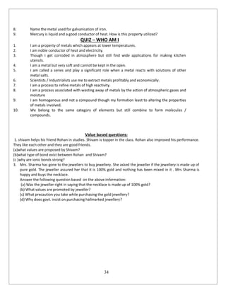34
8. Name the metal used for galvanisation of iron.
9. Mercury is liquid and a good conductor of heat. How is this property utilized?
QUIZ – WHO AM I
1. I am a property of metals which appears at lower temperatures.
2. I am noble conductor of heat and electricity.
3. Though I get corroded in atmosphere but still find wide applications for making kitchen
utensils.
4. I am a metal but very soft and cannot be kept in the open.
5. I am called a series and play a significant role when a metal reacts with solutions of other
metal salts.
6. Scientists / Industrialists use me to extract metals profitably and economically.
7. I am a process to refine metals of high reactivity.
8. I am a process associated with wasting away of metals by the action of atmospheric gases and
moisture
9. I am homogenous and not a compound though my formation least to altering the properties
of metals involved.
10. We belong to the same category of elements but still combine to form molecules /
compounds.
Value based questions:
1. shivam helps his friend Rohan in studies. Shivam is topper in the class. Rohan also improved his performance.
They like each other and they are good friends.
(a)what values are proposed by Shivam?
(b)what type of bond exist between Rohan and Shivam?
(c )why are ionic bonds strong?
3. Mrs. Sharma has gone to the jewellers to buy jewellery. She asked the jeweller if the jewellery is made up of
pure gold. The jeweller assured her that it is 100% gold and nothing has been mixed in it . Mrs Sharma is
happy and buys the necklace.
Answer the following question based on the above information:
(a) Was the jeweller right in saying that the necklace is made up of 100% gold?
(b) What values are promoted by jeweller?
(c) What precaution you take while purchasing the gold jewellery?
(d) Why does govt. insist on purchasing hallmarked jewellery?
 
