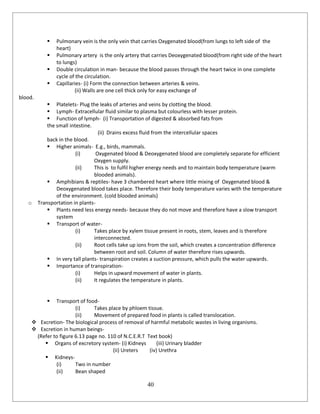 40
 Pulmonary vein is the only vein that carries Oxygenated blood(from lungs to left side of the
heart)
 Pulmonary artery is the only artery that carries Deoxygenated blood(from right side of the heart
to lungs)
 Double circulation in man- because the blood passes through the heart twice in one complete
cycle of the circulation.
 Capillaries- (i) Form the connection between arteries & veins.
(ii) Walls are one cell thick only for easy exchange of
blood.
 Platelets- Plug the leaks of arteries and veins by clotting the blood.
 Lymph- Extracellular fluid similar to plasma but colourless with lesser protein.
 Function of lymph- (i) Transportation of digested & absorbed fats from
the small intestine.
(ii) Drains excess fluid from the intercellular spaces
back in the blood.
 Higher animals- E.g., birds, mammals.
(i) Oxygenated blood & Deoxygenated blood are completely separate for efficient
Oxygen supply.
(ii) This is to fulfil higher energy needs and to maintain body temperature (warm
blooded animals).
 Amphibians & reptiles- have 3 chambered heart where little mixing of Oxygenated blood &
Deoxygenated blood takes place. Therefore their body temperature varies with the temperature
of the environment. (cold blooded animals)
o Transportation in plants-
 Plants need less energy needs- because they do not move and therefore have a slow transport
system
 Transport of water-
(i) Takes place by xylem tissue present in roots, stem, leaves and is therefore
interconnected.
(ii) Root cells take up ions from the soil, which creates a concentration difference
between root and soil. Column of water therefore rises upwards.
 In very tall plants- transpiration creates a suction pressure, which pulls the water upwards.
 Importance of transpiration-
(i) Helps in upward movement of water in plants.
(ii) It regulates the temperature in plants.
 Transport of food-
(i) Takes place by phloem tissue.
(ii) Movement of prepared food in plants is called translocation.
 Excretion- The biological process of removal of harmful metabolic wastes in living organisms.
 Excretion in human beings-
(Refer to figure 6.13 page no. 110 of N.C.E.R.T Text book)
 Organs of excretory system- (i) Kidneys (iii) Urinary bladder
(ii) Ureters (iv) Urethra
 Kidneys-
(i) Two in number
(ii) Bean shaped
 