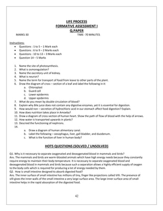 42
LIFE PROCESS
FORMATIVE ASSESSMENT I
Q.PAPER
MARKS-30 TIME- 70 MINUTES
Instructions:
 Questions : 1 to 5 – 1 Mark each
 Questions : 6 to 9 – 2 Marks each
 Questions : 10 to 13 – 3 Marks each
 Question 14 – 5 Marks
1. Name the site of photosynthesis.
2. What is osmoregulation?
3. Name the excretory unit of kidney.
4. What is neuron?
5. Name the term for transport of food from leave to other parts of the plant.
6. Draw the diagram of cross – section of a leaf and label the following in it:
a. Chloroplast
b. Guard cell
c. Lower epidermis
d. Upper epidermis
7. What do you mean by double circulation of blood?
8. Explain why Bile juice does not contain any digestive enzymes, yet it is essential for digestion.
9. How would non – secretion of hydrochloric acid in our stomach affect food digestion? Explain.
10. How does nutrition takes place in Amoeba?
11. Draw a diagram of cross section of human heart. Show the path of flow of blood with the help of arrows.
12. How water is transported upwards in plants?
13. Descried the functioning of nephrons.
14.
a. Draw a diagram of human alimentary canal.
b. Label the following – oesophagus, liver, gall bladder, and duodenum.
c. What is the function of liver in human body?
HOTS QUESTIONS (SOLVED / UNSOLVED)
Q1. Why is it necessary to separate oxygenated and deoxygenated blood in mammals and birds?
Ans. The mammals and birds are warm-blooded animals which have high energy needs because they constantly
require energy to maintain their body temperature. It is necessary to separate oxygenated blood and
deoxygenated blood in mammals and birds because such a separation allows a highly efficient supply of oxygen
to the body cells which is required for producing a lot of energy needed by them.
Q2. How is small intestine designed to absorb digested food?
Ans. The inner surface of small intestine has millions of tiny, finger like projections called Villi. The presence of
villi gives the inner walls of the small intestine a very large surface area. The large inner surface area of small
intestine helps in the rapid absorption of the digested food.
 