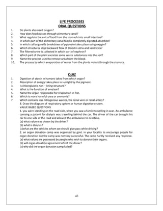 43
LIFE PROCESSES
ORAL QUESTIONS
1. Do plants also need oxygen?
2. How does food passes through alimentary canal?
3. What regulate the exit of food from the stomach into small intestine?
4. In which part of the alimentary canal food is completely digested absorbed?
5. In which cell organelle breakdown of pyruvate takes place using oxygen?
6. Which structures stop backward flow of blood in atria and ventricles?
7. The filtered urine is collected in which part of nephron?
8. Which part of the plant excretes some waste substances into the soil?
9. Name the process used to remove urea from the blood.
10. The process by which evaporation of water from the plants mainly through the stomata.
QUIZ
1. Digestion of starch in humans takes from which organ?
2. Absorption of energy takes place in sunlight by the pigment.
3. Is chloroplast is non – lining structure?
4. What is the function of amylase?
5. Name the organ responsible for respiration in fish.
6. Which is more harmful urea or ammonia?
7. Which contains less nitrogenous wastes, the renal vein or renal artery?
8. Draw the diagram of respiratory system or human digestive system.
VALUE BASED QUESTIONS
1. you were standing on the road side, when you saw a family travelling in acar. An ambulance
carrying a patient for dialysis was travelling behind the car. The driver of the car brought his
car to one side of the road and allowed the ambulance to overtake.
(a) what value was shown by the driver?
(b) what is dialysis?
(c)what are the vehicles whom we should give pass while driving?
2. an organ donation camp was organised by govt. in your locality to encourage people for
organ donation but the camp was not very successful. The camp hardly received any response.
(a) what values are possessed by people who wish to donate their organs.
(b) will organ donation agreement affect the donar?
(c) why did the organ donation camp failed?
 