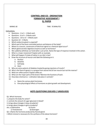 48
CONTROL AND CO - ORDINATION
FORMATIVE ASSESSMENT I
Q. PAPER
MARKS-30 TIME- 70 MINUTES
Instructions:
 Questions : 1 to 5 – 1 Mark each
 Questions : 6 to 9 – 2 Marks each
 Questions : 10 to 13 – 3 Marks each
 Question 14 – 5 Marks
1. Which endocrine gland is unpaired?
2. Which part of the brain controlled posture and balance of the body?
3. Where in a neuron, conversions of electrical signal to a chemical signal occur?
4. Which gland secretes digestive enzyme as well as hormones?
5. We suddenly withdraw our hand when a pin pricks. Name the type of response involved in this action.
6. What is a tropic movement? Explain with an example.
7. What will happen if intake of iodine in our diet is low?
8. Draw the structure of neuron and label the following on it:
a. Nucleus
b. Dendrite
c. Cell body
d. Axon
9. Why are some patients of diabetes treated by giving injections of insulin?
10. Why is the flow of signals in a synapse from axonal end of one neuron but not the reverse?
11. What are reflex actions? Explain reflex arc.
12. What are the major parts of the brains? Mention the functions of each.
13. How does chemical co – ordination take place in animals?
14.
a. Name the various plant hormones.
b. Give physiological effects of hormones on plant growth and development.
HOTS QUESTIONS (SOLVED / UNSOLVED)
Q1. Which hormone:
1. prepares the body for action?
2. controls the amount of sugar (glucose) in blood?
3. brings about changes in boys at puberty?
4. brings about changes in girls at puberty?
Ans. a) Adrenaline b) Insulin
c) Testosterone d) Oestrogen
Q2. i) Name the hormone produced by thyroid gland.
ii Which mineral is necessary for the synthesis of the above hormone?
 
