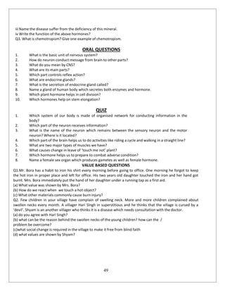 49
iii Name the disease suffer from the deficiency of this mineral.
iv Write the function of the above hormones?
Q3. What is chemotropism? Give one example of chemotropism.
ORAL QUESTIONS
1. What is the basic unit of nervous system?
2. How do neuron conduct message from brain to other parts?
3. What do you mean by CNS?
4. What are its main parts?
5. Which part controls reflex action?
6. What are endocrine glands?
7. What is the secretion of endocrine gland called?
8. Name a gland of human body which secretes both enzymes and hormone.
9. Which plant hormone helps in cell division?
10. Which hormones help on stem elongation?
QUIZ
1. Which system of our body is made of organised network for conducting information in the
body?
2. Which part of the neuron receives information?
3. What is the name of the neuron which remains between the sensory neuron and the motor
neuron? Where is it located?
4. Which part of the brain helps us to do activities like riding a cycle and walking in a straight line?
5. What are two major types of muscles we have?
6. What causes change in leave of ‘touch me not’ plant?
7. Which hormone helps us to prepare to combat adverse condition?
8. Name a female sex organ which produces gametes as well as female hormone.
VALUE BASED QUESTIONS
Q1.Mr. Bora has a habit to iron his shirt every morning before going to office. One morning he forgot to keep
the hot iron in proper place and left for office. His two years old daughter touched the iron and her hand got
burnt. Mrs. Bora immediately put the hand of her daughter under a running tap as a first aid.
(a) What value was shown by Mrs. Bora?
(b) How do we react when we touch a hot object?
(c) What other materials commonly cause burn injury?
Q2. Few children in your village have complain of swelling neck. More and more children complained about
swollen necks every month. A villager Hari Slngh in superstitious and he thinks that the village is cursed by a
‘devil’. Shyam is an another villager who thinks it is a disease which needs consultation with the doctor.
(a) do you agree with Hari Singh?
(b) what can be the reason behind the swollen necks of the young children? how can the /
problem be overcome?
(c)what social change is required in the village to make it free from blind faith
(d) what values are shown by Shyam?
 